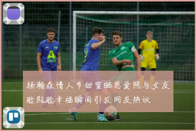 杨瀚森情人节甜蜜晒恩爱照与女友脸贴脸幸福瞬间引发网友热议