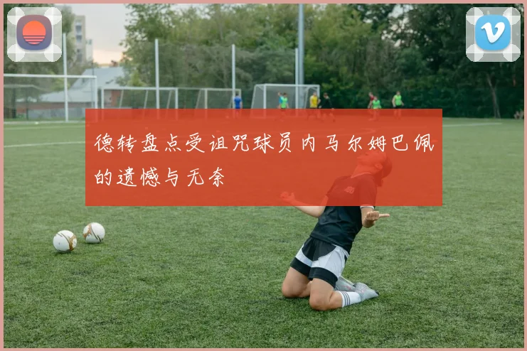 德转盘点受诅咒球员内马尔姆巴佩的遗憾与无奈