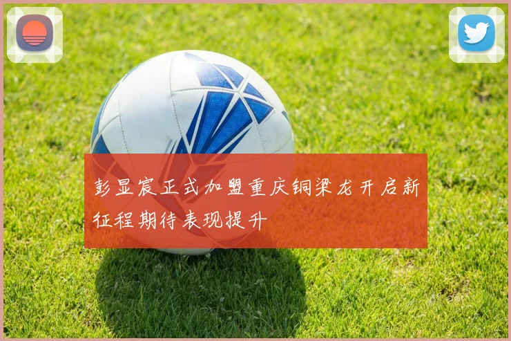 彭显宸正式加盟重庆铜梁龙开启新征程期待表现提升