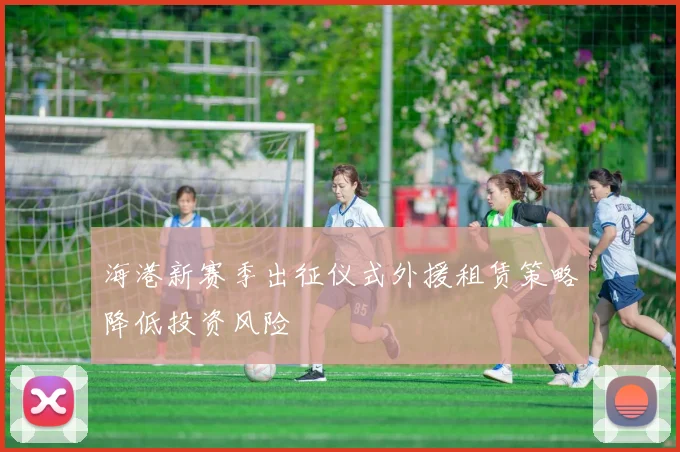 海港新赛季出征仪式外援租赁策略降低投资风险