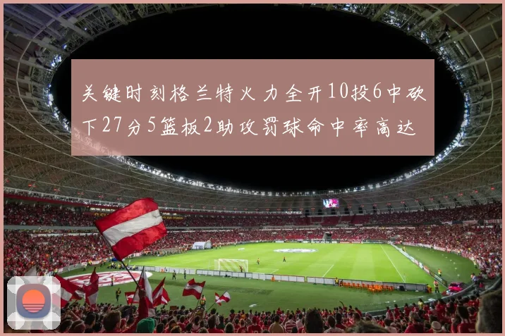 关键时刻格兰特火力全开10投6中砍下27分5篮板2助攻罚球命中率高达857