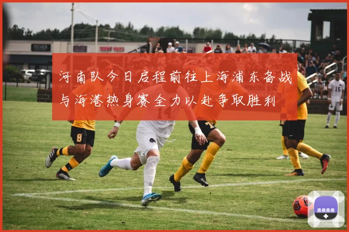 河南队今日启程前往上海浦东备战与海港热身赛全力以赴争取胜利