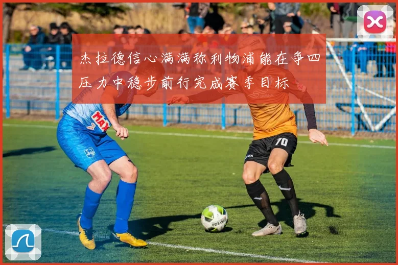 杰拉德信心满满称利物浦能在争四压力中稳步前行完成赛季目标