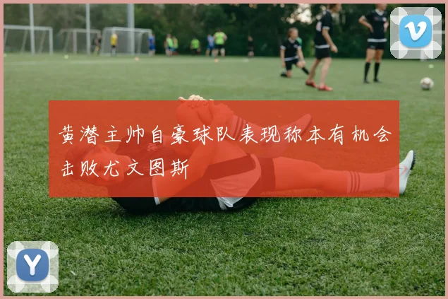 黄潜主帅自豪球队表现称本有机会击败尤文图斯