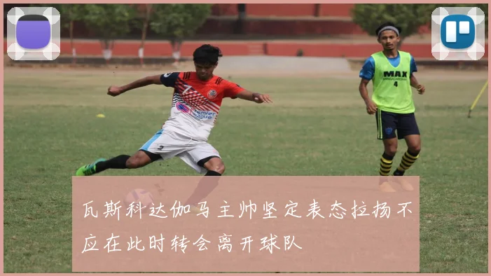 瓦斯科达伽马主帅坚定表态拉扬不应在此时转会离开球队