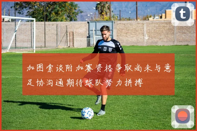 加图索谈附加赛资格争取尚未与意足协沟通期待球队努力拼搏