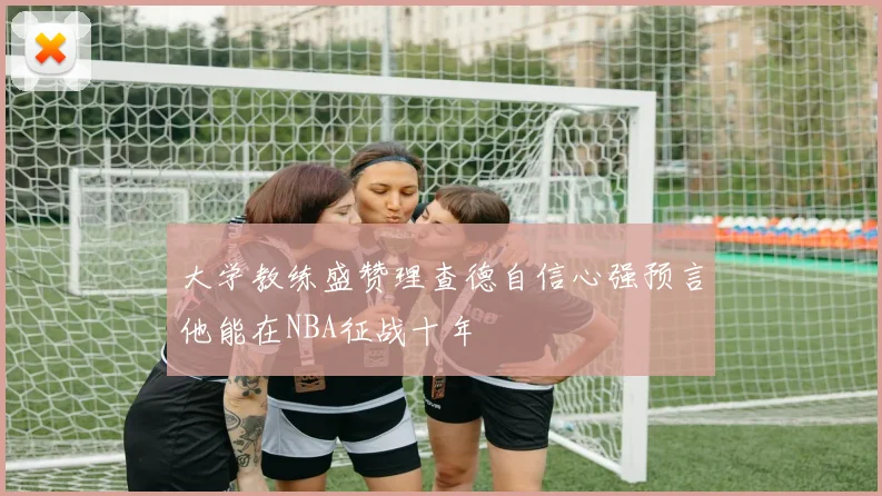 大学教练盛赞理查德自信心强预言他能在NBA征战十年