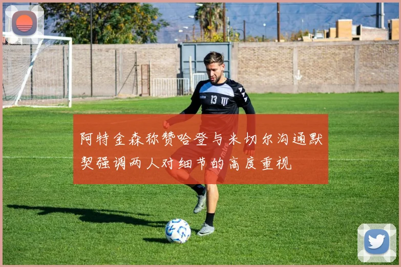 阿特金森称赞哈登与米切尔沟通默契强调两人对细节的高度重视