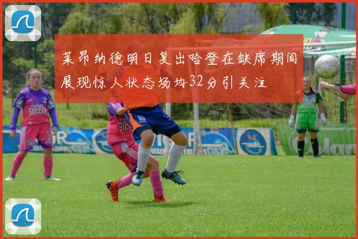 莱昂纳德明日复出哈登在缺席期间展现惊人状态场均32分引关注