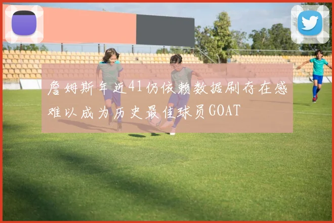 詹姆斯年近41仍依赖数据刷存在感难以成为历史最佳球员GOAT