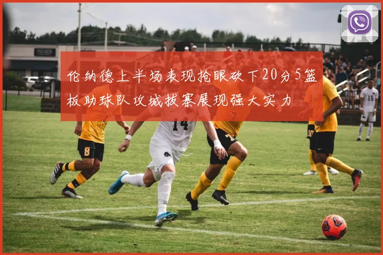 伦纳德上半场表现抢眼砍下20分5篮板助球队攻城拔寨展现强大实力