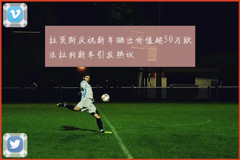 拉莫斯庆祝新年晒出价值超50万欧法拉利新车引发热议