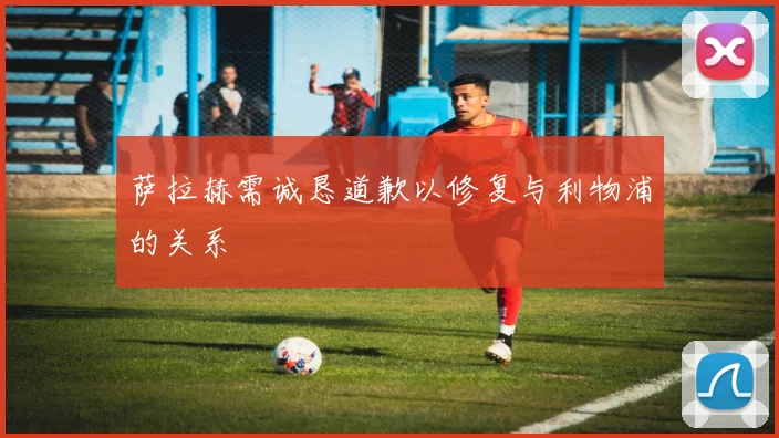 萨拉赫需诚恳道歉以修复与利物浦的关系