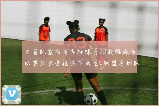 火箭队宣布将年轻球员JD戴维森与以赛亚克劳福德下放至G联盟毒蛇队进行锻炼