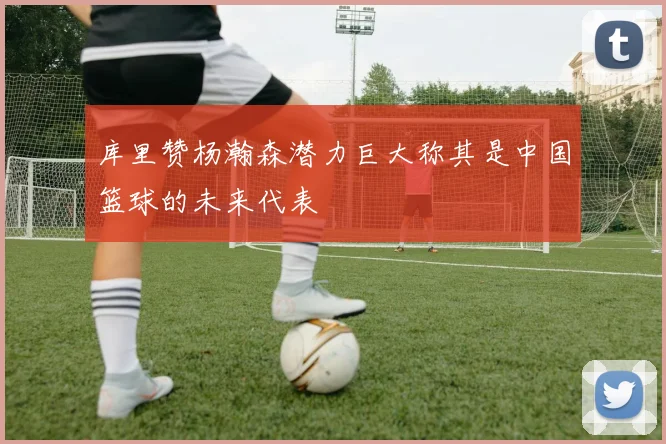 库里赞杨瀚森潜力巨大称其是中国篮球的未来代表