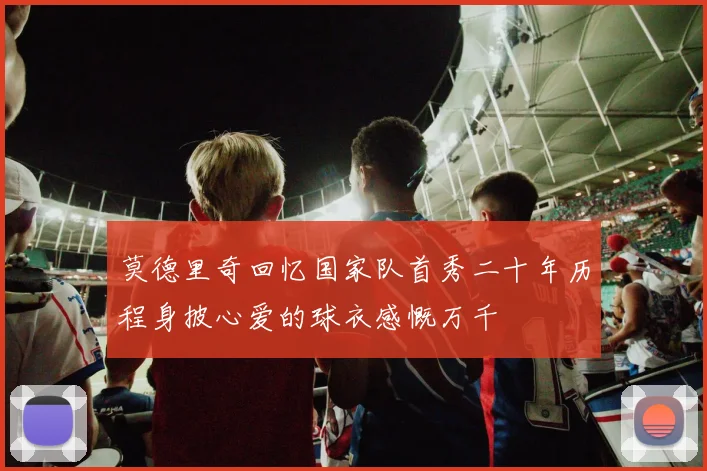 莫德里奇回忆国家队首秀二十年历程身披心爱的球衣感慨万千