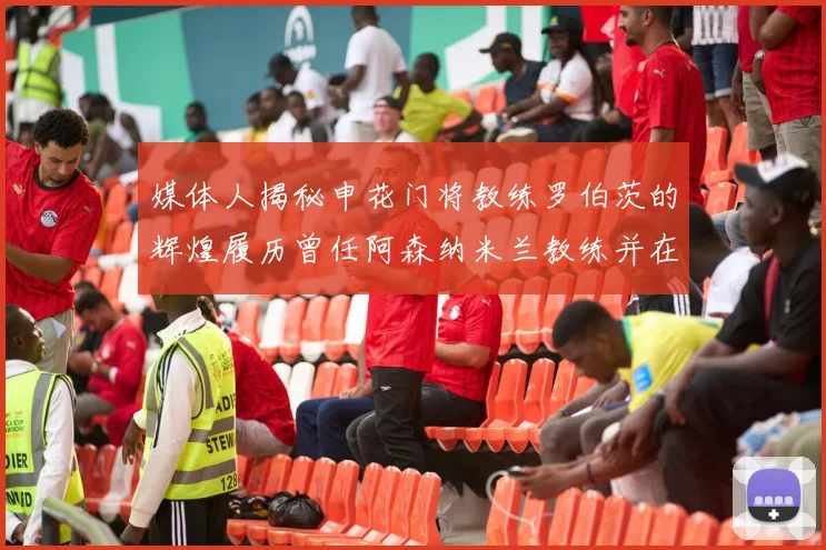 媒体人揭秘申花门将教练罗伯茨的辉煌履历曾任阿森纳米兰教练并在华夏执教