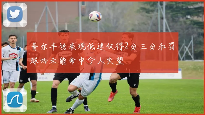 普尔半场表现低迷仅得2分三分和罚球均未能命中令人失望