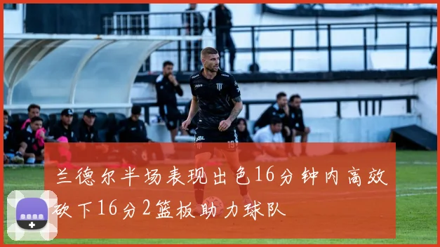 兰德尔半场表现出色16分钟内高效砍下16分2篮板助力球队
