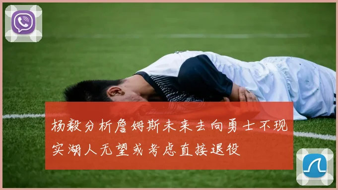 杨毅分析詹姆斯未来去向勇士不现实湖人无望或考虑直接退役