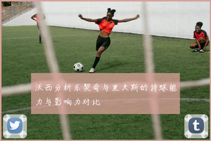 沃西分析东契奇与里夫斯的持球能力与影响力对比
