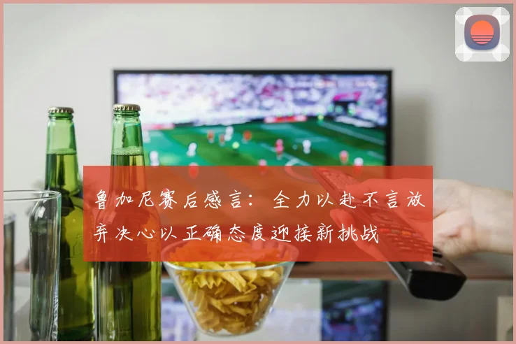 鲁加尼赛后感言：全力以赴不言放弃决心以正确态度迎接新挑战