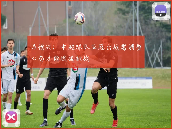马德兴：中超球队亚冠出战需调整心态才能迎接挑战