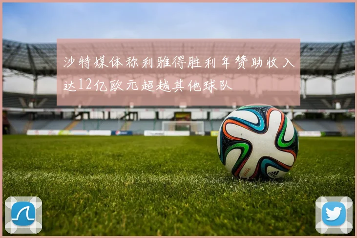 沙特媒体称利雅得胜利年赞助收入达12亿欧元超越其他球队