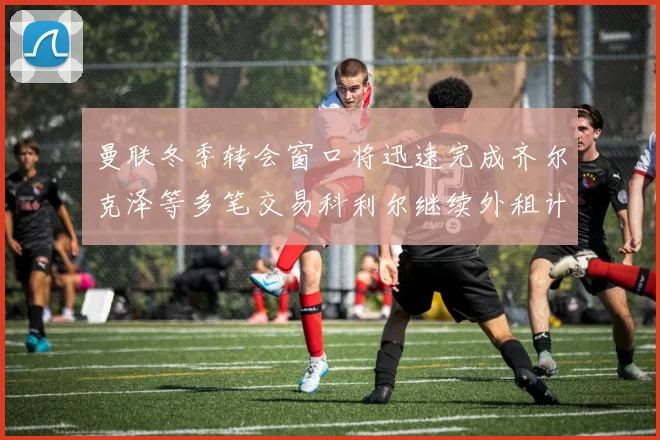曼联冬季转会窗口将迅速完成齐尔克泽等多笔交易科利尔继续外租计划