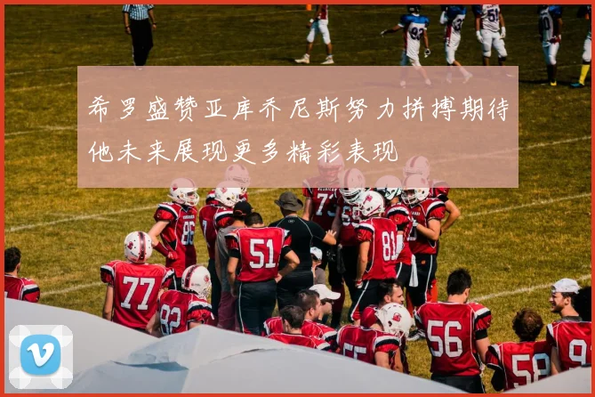 希罗盛赞亚库乔尼斯努力拼搏期待他未来展现更多精彩表现