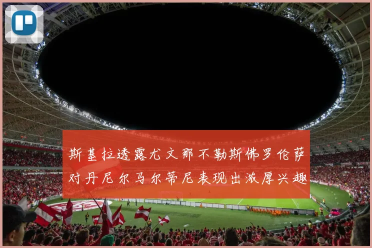 斯基拉透露尤文那不勒斯佛罗伦萨对丹尼尔马尔蒂尼表现出浓厚兴趣