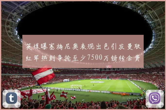 英媒曝塞梅尼奥表现出色引发曼联红军热刺争抢至少7500万镑转会费