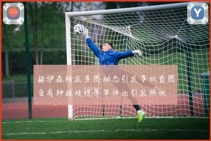 赫伊森转发多图动态引发争议首图含有种族歧视辱华评论引发热议