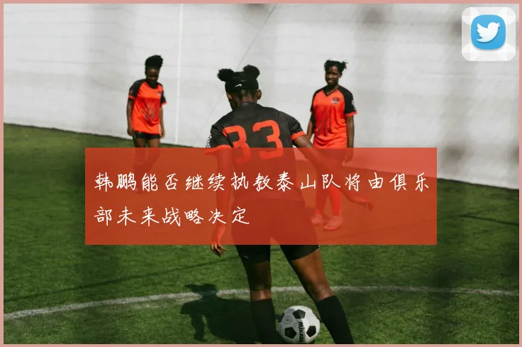 韩鹏能否继续执教泰山队将由俱乐部未来战略决定