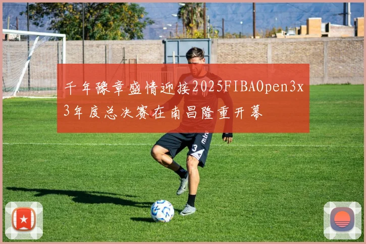 千年豫章盛情迎接2025FIBAOpen3x3年度总决赛在南昌隆重开幕