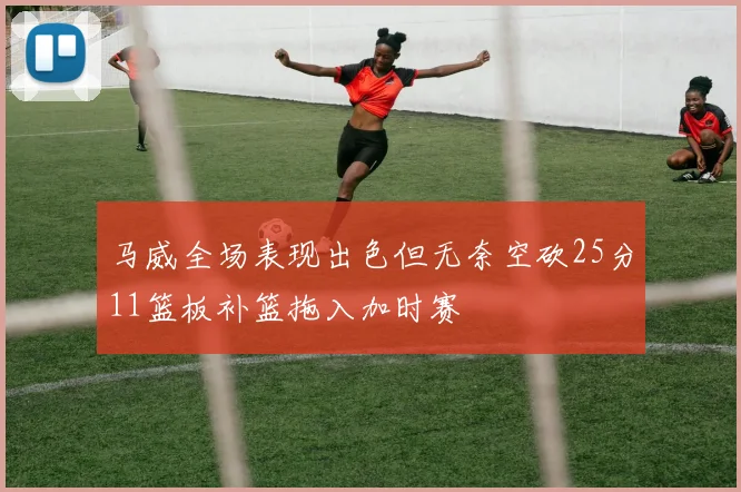马威全场表现出色但无奈空砍25分11篮板补篮拖入加时赛
