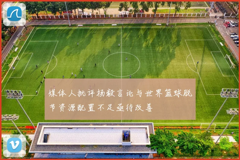 媒体人批评杨毅言论与世界篮球脱节资源配置不足亟待改善