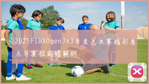 2025FIBAOpen3x3年度总决赛精彩看点与赛程前瞻解析