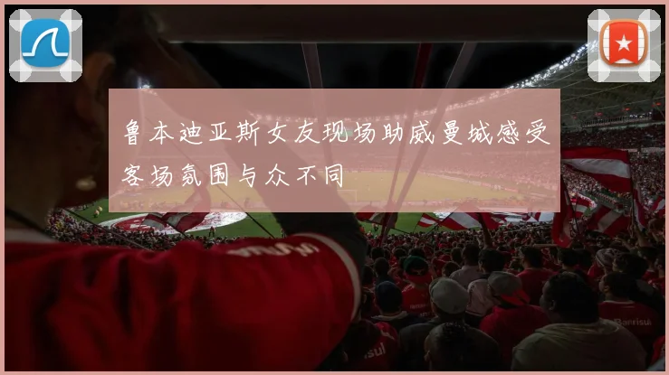 鲁本迪亚斯女友现场助威曼城感受客场氛围与众不同