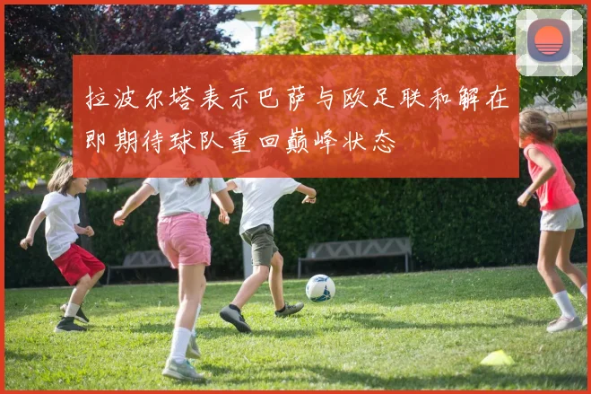 拉波尔塔表示巴萨与欧足联和解在即期待球队重回巅峰状态